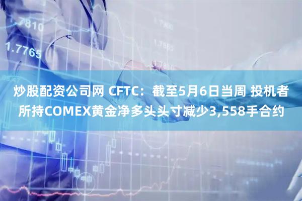 炒股配资公司网 CFTC：截至5月6日当周 投机者所持COMEX黄金净多头头寸减少3,558手合约