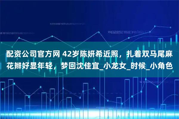 配资公司官方网 42岁陈妍希近照，扎着双马尾麻花辫好显年轻，梦回沈佳宜_小龙女_时候_小角色